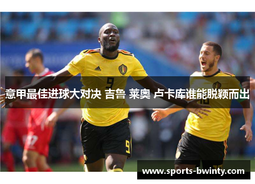 意甲最佳进球大对决 吉鲁 莱奥 卢卡库谁能脱颖而出
