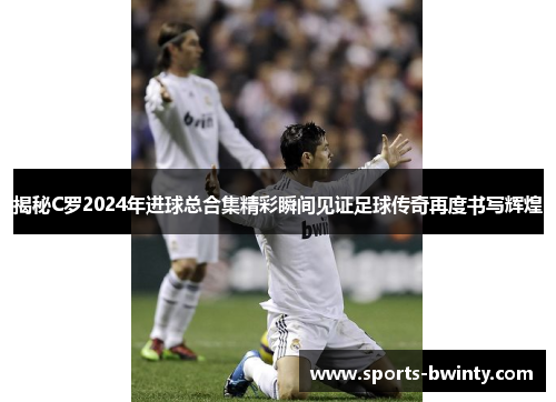揭秘C罗2024年进球总合集精彩瞬间见证足球传奇再度书写辉煌