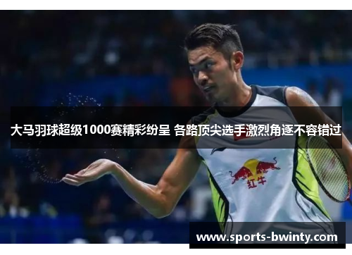 大马羽球超级1000赛精彩纷呈 各路顶尖选手激烈角逐不容错过